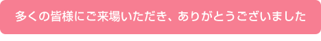 多くの皆様にご来場いただき、 ありがとうございました